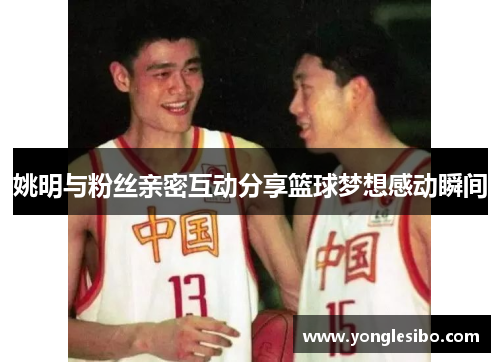姚明与粉丝亲密互动分享篮球梦想感动瞬间