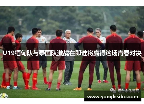 U19缅甸队与泰国队激战在即谁将赢得这场青春对决