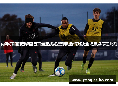 内马尔领衔巴黎圣日耳曼迎战红星球队激情对决全场焦点尽在此刻