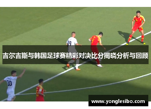 吉尔吉斯与韩国足球赛精彩对决比分揭晓分析与回顾
